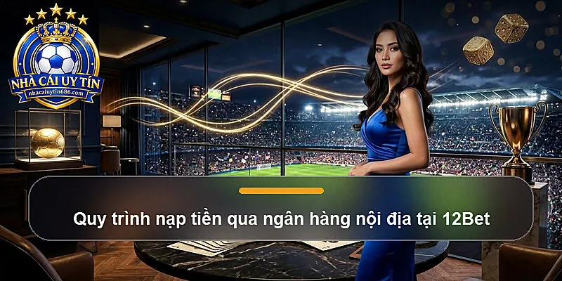 Quy trình nạp tiền qua ngân hàng nội địa tại 12Bet